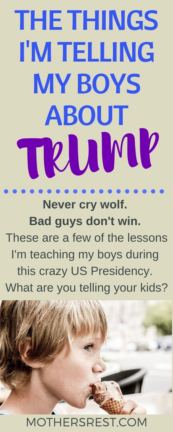Never cry wolf. Bad guys do not win. These are a few of the lessons I am teaching my boys during this crazy US Presidency. What are you telling your kids?