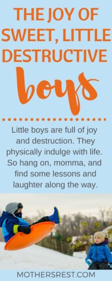Little boys are full of joy and destruction. They physically indulge with life. So hang on, momma, and find some lessons and laughter along the way.